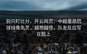 别只盯比分，开云网页：中超里昂罚球线像失灵，越想越怪，队友反应写在脸上